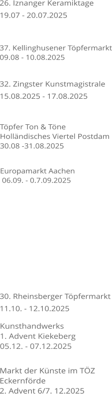 26. Iznanger Keramiktage 19.07 - 20.07.2025    30. Rheinsberger Tpfermarkt 11.10. - 12.10.2025 37. Kellinghusener Tpfermarkt 09.08 - 10.08.2025 32. Zingster Kunstmagistrale 15.08.2025 - 17.08.2025  Tpfer Ton & Tne Hollndisches Viertel Postdam 30.08 -31.08.2025 Europamarkt Aachen  06.09. - 0.7.09.2025    Kunsthandwerks 1. Advent Kiekeberg 05.12. - 07.12.2025   Markt der Knste im TZ Eckernfrde 2. Advent 6/7. 12.2025